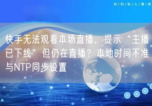 快手无法观看本场直播，提示“主播已下线”但仍在直播？本地时间不准与NTP同步设置