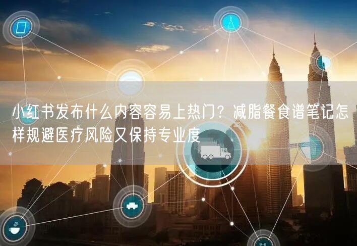 小红书发布什么内容容易上热门？减脂餐食谱笔记怎样规避医疗风险又保持专业度