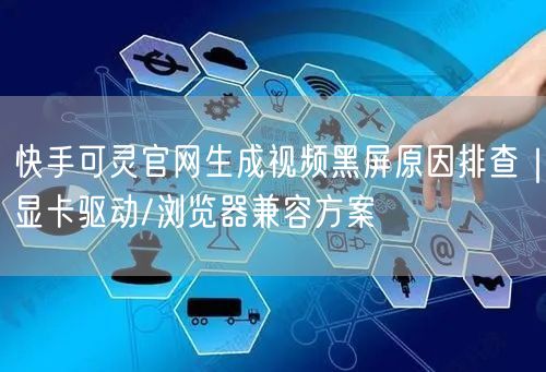 快手可灵官网生成视频黑屏原因排查｜显卡驱动/浏览器兼容方案