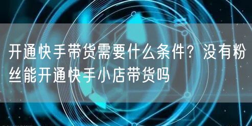 开通快手带货需要什么条件？没有粉丝能开通快手小店带货吗