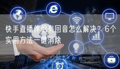 快手直播伴侣有回音怎么解决？6个实用方法一键消除