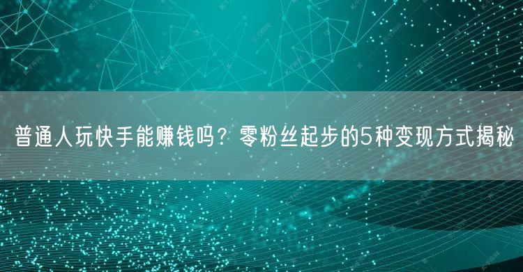 普通人玩快手能赚钱吗？零粉丝起步的5种变现方式揭秘