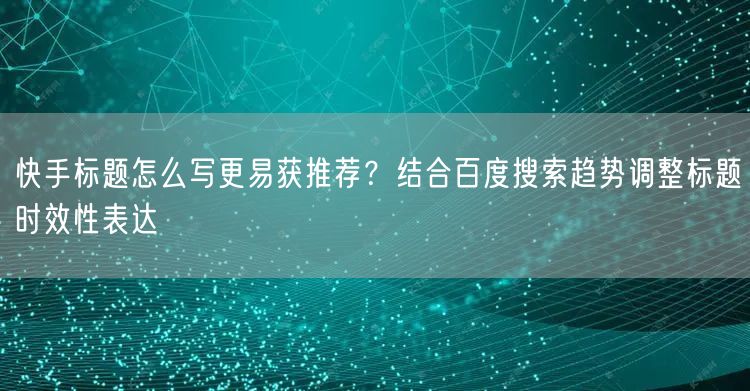 快手标题怎么写更易获推荐？结合百度搜索趋势调整标题时效性表达