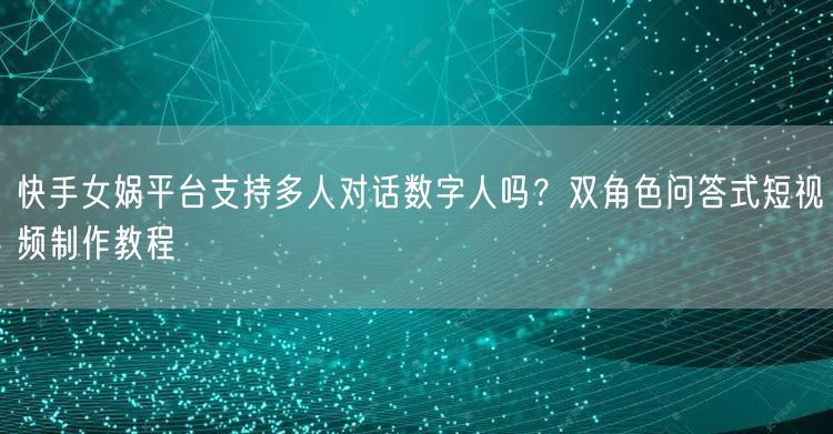 快手女娲平台支持多人对话数字人吗？双角色问答式短视频制作教程