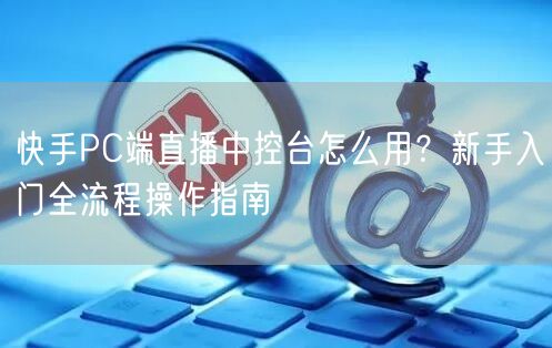 快手PC端直播中控台怎么用？新手入门全流程操作指南