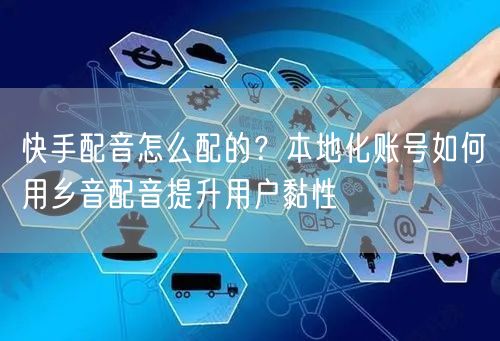 快手配音怎么配的？本地化账号如何用乡音配音提升用户黏性