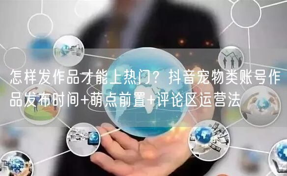 怎样发作品才能上热门？抖音宠物类账号作品发布时间+萌点前置+评论区运营法