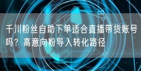 千川粉丝自助下单适合直播带货账号吗？高意向粉导入转化路径