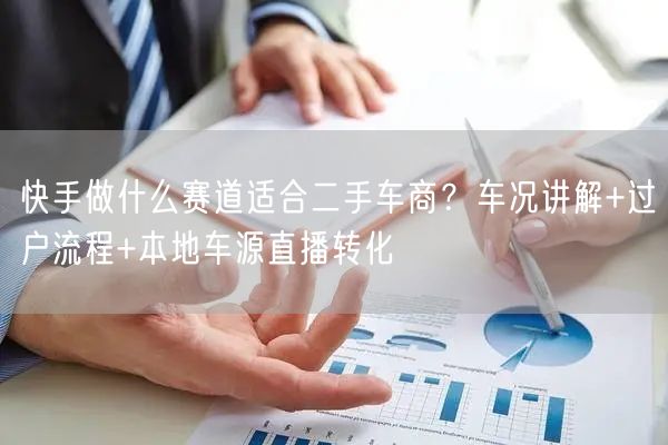 快手做什么赛道适合二手车商？车况讲解+过户流程+本地车源直播转化