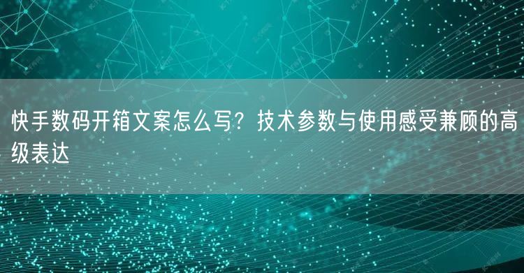 快手数码开箱文案怎么写？技术参数与使用感受兼顾的高级表达