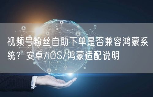 视频号粉丝自助下单是否兼容鸿蒙系统？安卓/iOS/鸿蒙适配说明