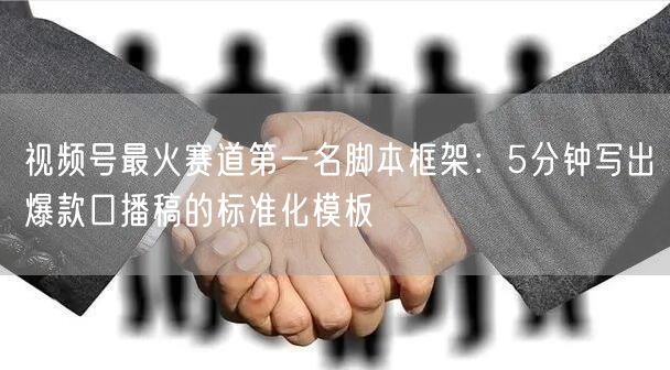 视频号最火赛道第一名脚本框架：5分钟写出爆款口播稿的标准化模板