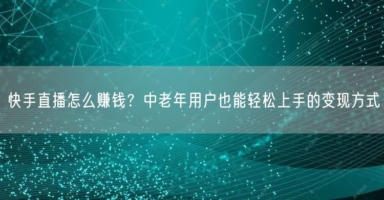 快手直播怎么赚钱？中老年用户也能轻松上手的变现方式