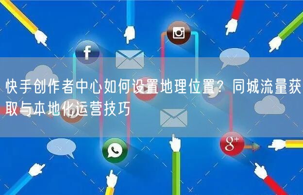 快手创作者中心如何设置地理位置？同城流量获取与本地化运营技巧