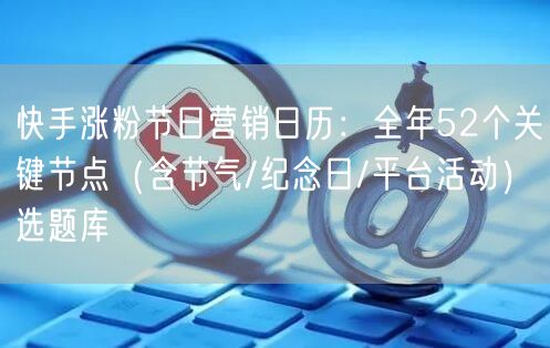快手涨粉节日营销日历：全年52个关键节点（含节气/纪念日/平台活动）选题库