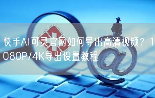 快手AI可灵官网如何导出高清视频？1080P/4K导出设置教程