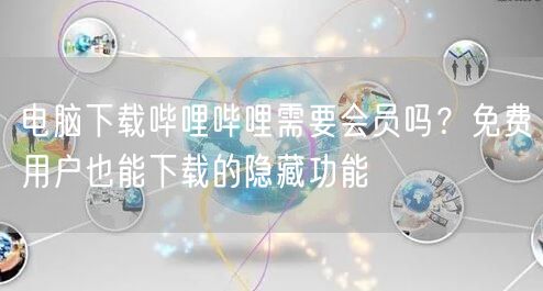电脑下载哔哩哔哩需要会员吗？免费用户也能下载的隐藏功能