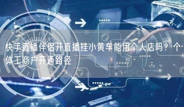 快手直播伴侣开直播挂小黄车能用个人店吗？个体工商户开通路径