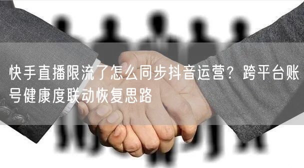快手直播限流了怎么同步抖音运营？跨平台账号健康度联动恢复思路