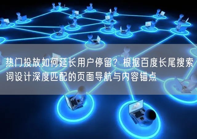 热门投放如何延长用户停留？根据百度长尾搜索词设计深度匹配的页面导航与内容锚点