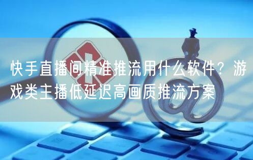 快手直播间精准推流用什么软件？游戏类主播低延迟高画质推流方案