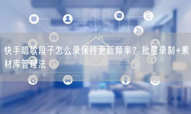 快手唱歌段子怎么录保持更新频率？批量录制+素材库管理法