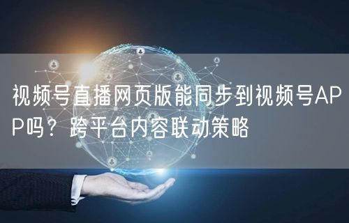 视频号直播网页版能同步到视频号APP吗？跨平台内容联动策略