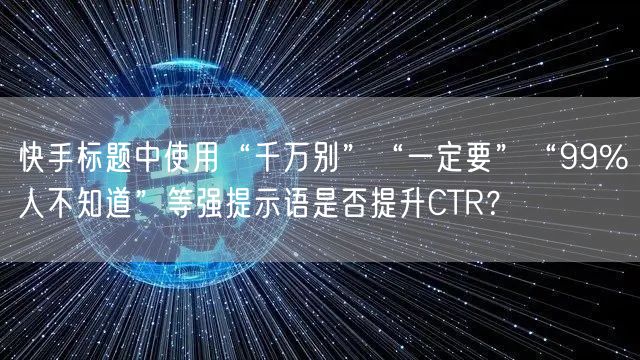 快手标题中使用“千万别”“一定要”“99%人不知道”等强提示语是否提升CTR？