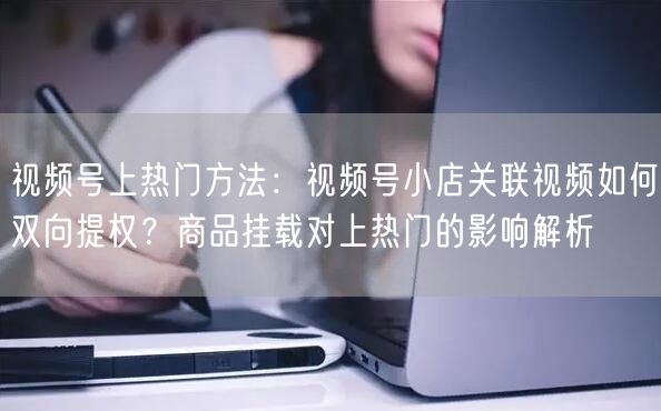 视频号上热门方法：视频号小店关联视频如何双向提权？商品挂载对上热门的影响解析