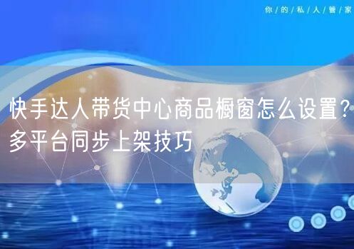 快手达人带货中心商品橱窗怎么设置？多平台同步上架技巧