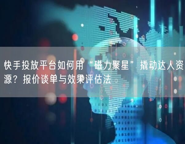 快手投放平台如何用“磁力聚星”撬动达人资源？报价谈单与效果评估法