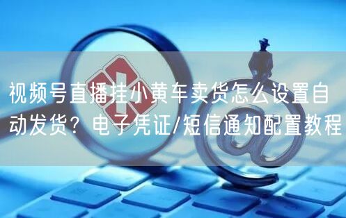 视频号直播挂小黄车卖货怎么设置自动发货？电子凭证/短信通知配置教程