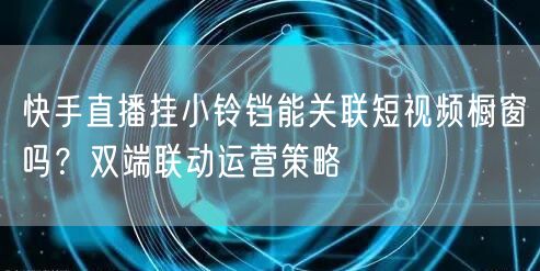 快手直播挂小铃铛能关联短视频橱窗吗？双端联动运营策略