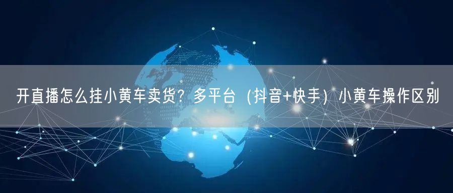开直播怎么挂小黄车卖货？多平台（抖音+快手）小黄车操作区别