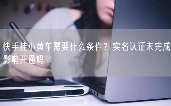 快手挂小黄车需要什么条件？实名认证未完成影响开通吗