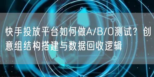 快手投放平台如何做A/B/O测试？创意组结构搭建与数据回收逻辑