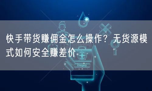 快手带货赚佣金怎么操作？无货源模式如何安全赚差价