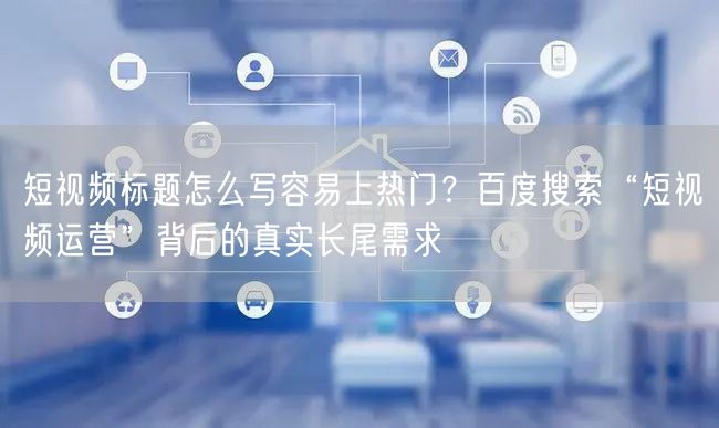 短视频标题怎么写容易上热门？百度搜索“短视频运营”背后的真实长尾需求