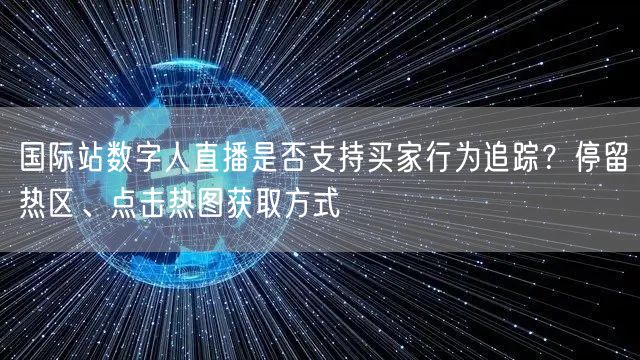 国际站数字人直播是否支持买家行为追踪？停留热区、点击热图获取方式