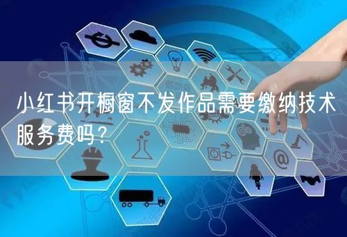 小红书开橱窗不发作品需要缴纳技术服务费吗？