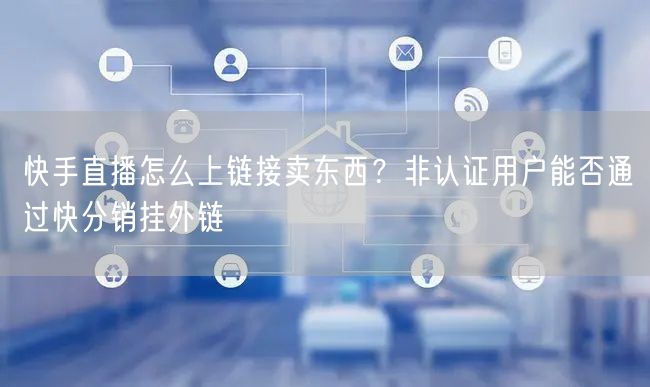 快手直播怎么上链接卖东西？非认证用户能否通过快分销挂外链
