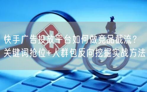 快手广告投放平台如何做竞品截流？关键词抢位+人群包反向挖掘实战方法