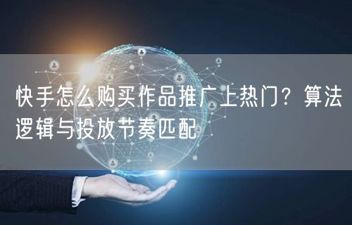 快手怎么购买作品推广上热门？算法逻辑与投放节奏匹配
