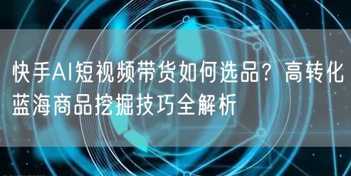 快手AI短视频带货如何选品？高转化蓝海商品挖掘技巧全解析