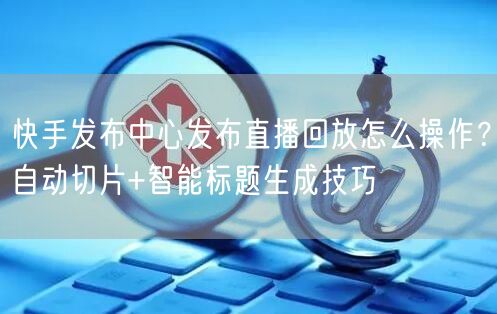 快手发布中心发布直播回放怎么操作？自动切片+智能标题生成技巧