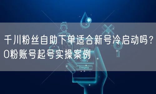 千川粉丝自助下单适合新号冷启动吗？0粉账号起号实操案例
