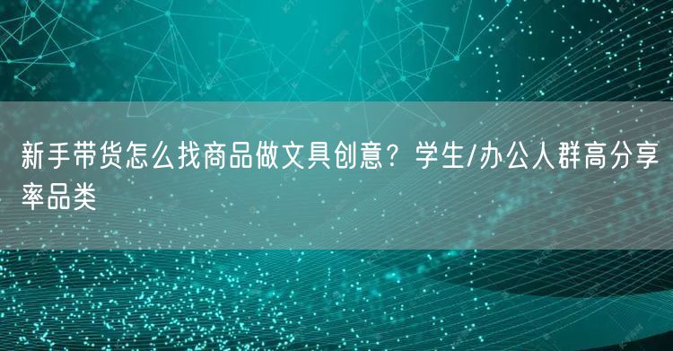 新手带货怎么找商品做文具创意？学生/办公人群高分享率品类