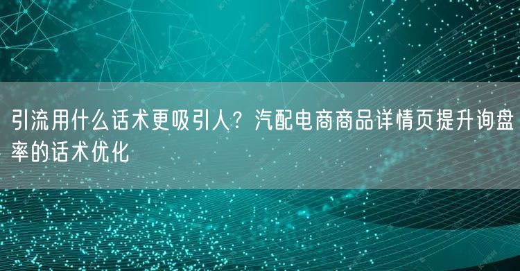 引流用什么话术更吸引人？汽配电商商品详情页提升询盘率的话术优化