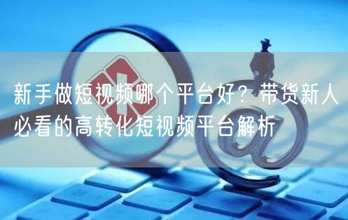 新手做短视频哪个平台好？带货新人必看的高转化短视频平台解析
