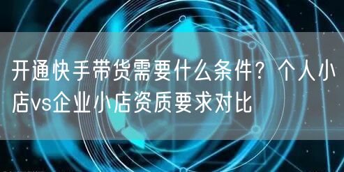开通快手带货需要什么条件？个人小店vs企业小店资质要求对比